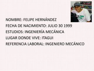 NOMBRE: FELIPE HERNÁNDEZ
FECHA DE NACIMIENTO: JULIO 30 1999
ESTUDIOS: INGENIERÍA MECÁNICA
LUGAR DONDE VIVE: ITAGUI
REFERENCIA LABORAL: INGENIERO MECÁNICO
 