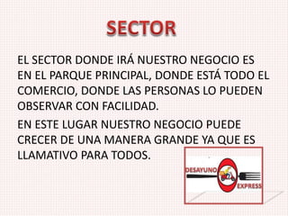 EL SECTOR DONDE IRÁ NUESTRO NEGOCIO ES
EN EL PARQUE PRINCIPAL, DONDE ESTÁ TODO EL
COMERCIO, DONDE LAS PERSONAS LO PUEDEN
OBSERVAR CON FACILIDAD.
EN ESTE LUGAR NUESTRO NEGOCIO PUEDE
CRECER DE UNA MANERA GRANDE YA QUE ES
LLAMATIVO PARA TODOS.
 