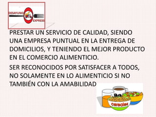 PRESTAR UN SERVICIO DE CALIDAD, SIENDO
UNA EMPRESA PUNTUAL EN LA ENTREGA DE
DOMICILIOS, Y TENIENDO EL MEJOR PRODUCTO
EN EL COMERCIO ALIMENTICIO.
SER RECONOCIDOS POR SATISFACER A TODOS,
NO SOLAMENTE EN LO ALIMENTICIO SI NO
TAMBIÉN CON LA AMABILIDAD,.
 