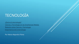 TECNOLOGÍA
¿Qué es la tecnología?
Ciencia y Tecnología en las Enseñanzas Medias
Relación entre Ciencia y Tecnología
Importancia de la tecnología
Por María Alejandra Flórez
 