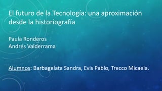 El futuro de la Tecnología: una aproximación
desde la historiografía
Paula Ronderos
Andrés Valderrama
Alumnos: Barbagelata Sandra, Evis Pablo, Trecco Micaela.
 
