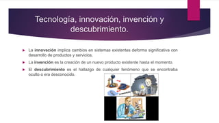 Tecnología, innovación, invención y
descubrimiento.
 La innovación implica cambios en sistemas existentes deforma significativa con
desarrollo de productos y servicios.
 La invención es la creación de un nuevo producto existente hasta el momento.
 El descubrimiento es el hallazgo de cualquier fenómeno que se encontraba
oculto o era desconocido.
 