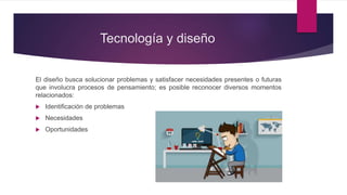 Tecnología y diseño
El diseño busca solucionar problemas y satisfacer necesidades presentes o futuras
que involucra procesos de pensamiento; es posible reconocer diversos momentos
relacionados:
 Identificación de problemas
 Necesidades
 Oportunidades
 