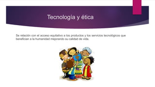 Tecnología y ética
Se relación con el acceso equitativo a los productos y los servicios tecnológicos que
benefician a la humanidad mejorando su calidad de vida.
 