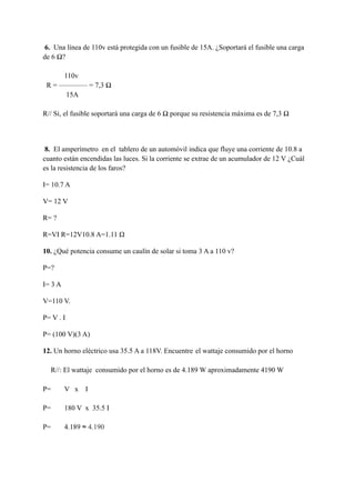 6. Una línea de 110v está protegida con un fusible de 15A. ¿Soportará el fusible una carga
de 6 Ω?
110v
R = ———— = 7,3 Ω
15A
R// Si, el fusible soportará una carga de 6 Ω porque su resistencia máxima es de 7,3 Ω
8. El amperímetro en el tablero de un automóvil indica que fluye una corriente de 10.8 a
cuanto están encendidas las luces. Si la corriente se extrae de un acumulador de 12 V ¿Cuál
es la resistencia de los faros?
I= 10.7 A
V= 12 V
R= ?
R=VI R=12V10.8 A=1.11 Ω
10. ¿Qué potencia consume un caulín de solar si toma 3 A a 110 v?
P=?
I= 3 A
V=110 V.
P= V . I
P= (100 V)(3 A)
12. Un horno eléctrico usa 35.5 A a 118V. Encuentre el wattaje consumido por el horno
R//: El wattaje consumido por el horno es de 4.189 W aproximadamente 4190 W
P= V x I
P= 180 V x 35.5 I
P= 4.189 ≈ 4.190
 