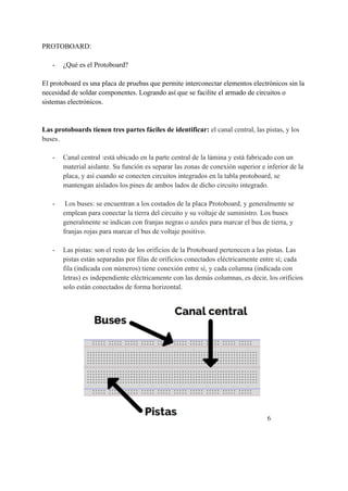 PROTOBOARD:
- ¿Qué es el Protoboard?
El protoboard es una placa de pruebas que permite interconectar elementos electrónicos sin la
necesidad de soldar componentes. Logrando así que se facilite el armado de circuitos o
sistemas electrónicos.
Las protoboards tienen tres partes fáciles de identificar: el canal central, las pistas, y los
buses.
- Canal central :está ubicado en la parte central de la lámina y está fabricado con un
material aislante. Su función es separar las zonas de conexión superior e inferior de la
placa, y así cuando se conecten circuitos integrados en la tabla protoboard, se
mantengan aislados los pines de ambos lados de dicho circuito integrado.
- Los buses: se encuentran a los costados de la placa Protoboard, y generalmente se
emplean para conectar la tierra del circuito y su voltaje de suministro. Los buses
generalmente se indican con franjas negras o azules para marcar el bus de tierra, y
franjas rojas para marcar el bus de voltaje positivo.
- Las pistas: son el resto de los orificios de la Protoboard pertenecen a las pistas. Las
pistas están separadas por filas de orificios conectados eléctricamente entre sí; cada
fila (indicada con números) tiene conexión entre sí, y cada columna (indicada con
letras) es independiente eléctricamente con las demás columnas, es decir, los orificios
solo están conectados de forma horizontal.
6
 