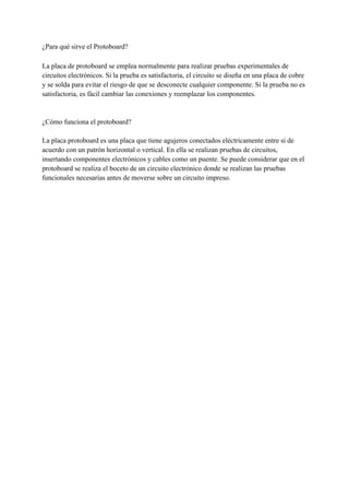 ¿Para qué sirve el Protoboard?
La placa de protoboard se emplea normalmente para realizar pruebas experimentales de
circuitos electrónicos. Si la prueba es satisfactoria, el circuito se diseña en una placa de cobre
y se solda para evitar el riesgo de que se desconecte cualquier componente. Si la prueba no es
satisfactoria, es fácil cambiar las conexiones y reemplazar los componentes.
¿Cómo funciona el protoboard?
La placa protoboard es una placa que tiene agujeros conectados eléctricamente entre sí de
acuerdo con un patrón horizontal o vertical. En ella se realizan pruebas de circuitos,
insertando componentes electrónicos y cables como un puente. Se puede considerar que en el
protoboard se realiza el boceto de un circuito electrónico donde se realizan las pruebas
funcionales necesarias antes de moverse sobre un circuito impreso.
 