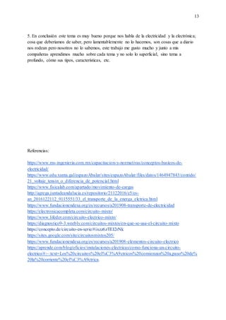 13
5. En conclusión este tema es muy bueno porque nos habla de la electricidad y la electrónica;
cosa que deberíamos de saber, pero lamentablemente no lo hacemos, son cosas que a diario
nos rodean pero nosotros no lo sabemos, este trabajo me gusto mucho y junto a mis
compañeras aprendimos mucho sobre cada tema y no solo lo superficial, sino tema a
profundo, cómo sus tipos, características, etc.
Referencias:
https://www.ms-ingenieria.com.mx/capacitacion-y-normativas/conceptos-basicos-de-
electricidad/
https://www.edu.xunta.gal/espazoAbalar/sites/espazoAbalar/files/datos/1464947843/contido/
21_voltaje_tensin_o_diferencia_de_potencial.html
https://www.fisicalab.com/apartado/movimiento-de-cargas
http://agrega.juntadeandalucia.es/repositorio/21122016/e5/es-
an_2016122112_9115551/33_el_transporte_de_la_energa_elctrica.html
https://www.fundacionendesa.org/es/recursos/a201908-transporte-de-electricidad
https://electronicacompleta.com/circuito-mixto/
https://www.lifeder.com/circuito-electrico-mixto/
https://diagnostico9-3.weebly.com/circuitos-mixtos/en-que-se-usa-el-circuito-mixto
https://concepto.de/circuito-en-serie/#ixzz6zTEI2rNk
https://sites.google.com/site/circuitosmixtos205/
https://www.fundacionendesa.org/es/recursos/a201908-elementos-circuito-electrico
https://aprende.com/blog/oficios/instalaciones-electricas/como-funciona-un-circuito-
electrico/#:~:text=Los%20circuitos%20el%C3%A9ctricos%20comienzan%20a,paso%20de%
20la%20corriente%20el%C3%A9ctrica.
 