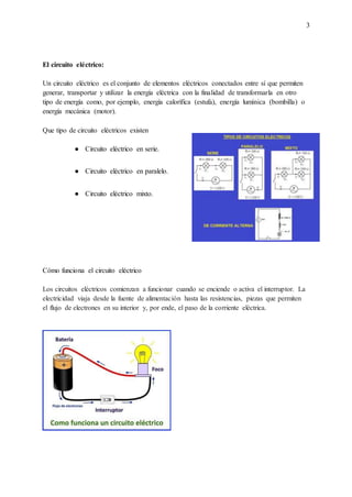 3
El circuito eléctrico:
Un circuito eléctrico es el conjunto de elementos eléctricos conectados entre sí que permiten
generar, transportar y utilizar la energía eléctrica con la finalidad de transformarla en otro
tipo de energía como, por ejemplo, energía calorífica (estufa), energía lumínica (bombilla) o
energía mecánica (motor).
Que tipo de circuito eléctricos existen
● Circuito eléctrico en serie.
● Circuito eléctrico en paralelo.
● Circuito eléctrico mixto.
Cómo funciona el circuito eléctrico
Los circuitos eléctricos comienzan a funcionar cuando se enciende o activa el interruptor. La
electricidad viaja desde la fuente de alimentación hasta las resistencias, piezas que permiten
el flujo de electrones en su interior y, por ende, el paso de la corriente eléctrica.
 