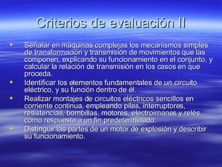 Criterios de evaluación II Señalar en máquinas complejas los mecanismos simples de transformación y transmisión de movimientos que las componen, explicando su funcionamiento en el conjunto, y calcular la relación de transmisión en los casos en que proceda. Identificar los elementos fundamentales de un circuito eléctrico, y su función dentro de él. Realizar montajes de circuitos eléctricos sencillos en corriente continua, empleando pilas, interruptores, resistencias, bombillas, motores, electroimanes y relés, como respuesta a un fin predeterminado. Distinguir las partes de un motor de explosión y describir su funcionamiento. 
