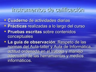 Instrumentos de calificación Cuaderno  de actividades diarias Prácticas  realizadas a lo largo del curso Pruebas escritas  sobre contenidos conceptuales La guía de observación : Respeto de las normas del Aula-taller y Aula de Informática, actitud ordenada en el trabajo y manejo adecuado de las herramientas y medios informáticos. 