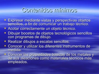Contenidos mínimos Expresar mediante vistas y perspectivas objetos sencillos, a fin de comunicar un trabajo técnico. Acotar correctamente un objeto técnico. Dibujar bocetos de objetos tecnológicos sencillos con programas de dibujo. Realizar dibujos a escalas sencillas. Conocer y utilizar los diferentes instrumentos de medida. Conocer las propiedades básicas de los metales y de sus aleaciones como materiales técnicos más empleados. 