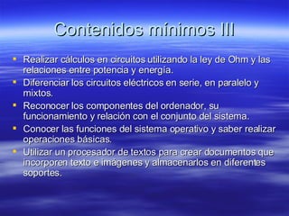 Contenidos mínimos III Realizar cálculos en circuitos utilizando la ley de Ohm y las relaciones entre potencia y energía. Diferenciar los circuitos eléctricos en serie, en paralelo y mixtos. Reconocer los componentes del ordenador, su funcionamiento y relación con el conjunto del sistema. Conocer las funciones del sistema operativo y saber realizar operaciones básicas. Utilizar un procesador de textos para crear documentos que incorporen texto e imágenes y almacenarlos en diferentes soportes. 