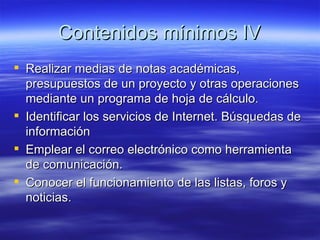 Contenidos mínimos IV Realizar medias de notas académicas, presupuestos de un proyecto y otras operaciones mediante un programa de hoja de cálculo. Identificar los servicios de Internet. Búsquedas de información Emplear el correo electrónico como herramienta de comunicación. Conocer el funcionamiento de las listas, foros y noticias. 