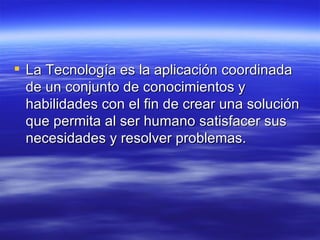 La Tecnología es la aplicación coordinada de un conjunto de conocimientos y habilidades con el fin de crear una solución que permita al ser humano satisfacer sus necesidades y resolver problemas.  