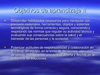 Objetivos de aprendizaje II Desarrollar habilidades necesarias para manipular con precisión materiales, herramientas, objetos y sistemas tecnológicos de forma correcta y segura, conociendo y respetando las normas que regulan su actividad técnica y evaluando sus consecuencias sobre la salud y el bienestar de las personas y la sociedad. Potenciar actitudes de responsabilidad y colaboración en el trabajo en equipo, en la toma de decisiones, ejecución de tareas, manteniendo una actitud abierta y flexible en la búsqueda de soluciones. 