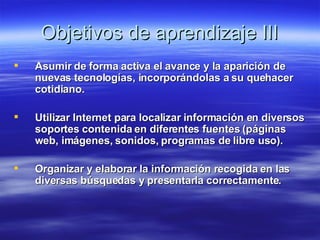 Objetivos de aprendizaje III Asumir de forma activa el avance y la aparición de nuevas tecnologías, incorporándolas a su quehacer cotidiano. Utilizar Internet para localizar información en diversos soportes contenida en diferentes fuentes (páginas web, imágenes, sonidos, programas de libre uso). Organizar y elaborar la información recogida en las diversas búsquedas y presentarla correctamente.   