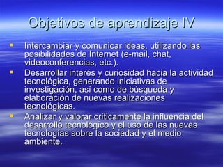 Objetivos de aprendizaje IV Intercambiar y comunicar ideas, utilizando las posibilidades de Internet (e-mail, chat, videoconferencias, etc.). Desarrollar interés y curiosidad hacia la actividad tecnológica, generando iniciativas de investigación, así como de búsqueda y elaboración de nuevas realizaciones tecnológicas. Analizar y valorar críticamente la influencia del desarrollo tecnológico y el uso de las nuevas tecnologías sobre la sociedad y el medio ambiente.  