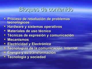 Bloques de contenido Proceso de resolución de problemas tecnológicos   Hardware y sistemas operativos   Materiales de uso técnico   Técnicas de expresión y comunicación   Mecanismos Electricidad y Electrónica   Tecnologías de la comunicación. Internet   Energía y su transformación   Tecnología y sociedad 