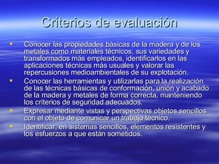 Criterios de evaluación Conocer las propiedades básicas de la madera y de los metales como materiales técnicos, sus variedades y transformados más empleados, identificarlos en las aplicaciones técnicas más usuales y valorar las repercusiones medioambientales de su explotación. Conocer las herramientas y utilizarlas para la realización de las técnicas básicas de conformación, unión y acabado de la madera y metales de forma correcta, manteniendo los criterios de seguridad adecuados. Expresar mediante vistas y perspectivas objetos sencillos con el objeto de comunicar un trabajo técnico. Identificar, en sistemas sencillos, elementos resistentes y los esfuerzos a que están sometidos. 