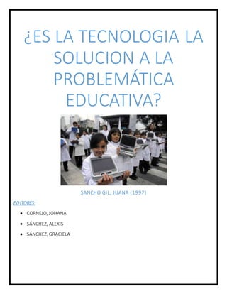 ¿ES LA TECNOLOGIA LA
SOLUCION A LA
PROBLEMÁTICA
EDUCATIVA?
SANCHO GIL, JUANA (1997)
EDITORES:
 CORNEJO, JOHANA
 SÁNCHEZ, ALEXIS
 SÁNCHEZ, GRACIELA
 