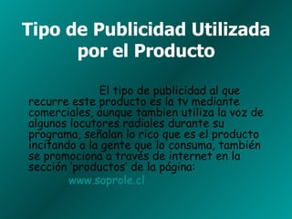 Tipo de Publicidad Utilizada por el Producto El tipo de publicidad al que recurre este producto es la tv mediante comerciales, aunque tambien utiliza la voz de algunos locutores radiales durante su programa, señalan lo rico que es el producto incitando a la gente que lo consuma, también se promociona a través de internet en la sección ‘productos’ de la página: www.soprole.cl   
