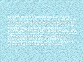 La tecnología de la información puede ser bastante amplio, cubriendo muchos campos. Los profesionales TI realizan una variedad de tareas que van desde instalar aplicaciones a diseñar complejas redes de computación y bases de datos. Algunas de las tareas de los profesionales TI incluyen, administración de datos, redes, ingeniería de hardware, diseño de programas y bases de datos, así como la administración y dirección de los sistemas completos. Cuando las tecnologías de computación y comunicación se combinan, el resultado es la tecnología de la información o “infotech”.  
