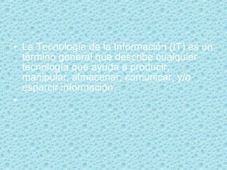 La Tecnología de la Información (IT) es un término general que describe cualquier tecnología que ayuda a producir, manipular, almacenar, comunicar, y/o esparcir información. 