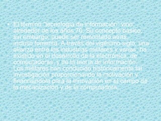 El término “tecnología de información” vino alrededor de los años 70. Su concepto básico, sin embargo, puede ser remontado atras, incluso fomenta. A través del vigésimo siglo, una alianza entre las industrias militares y varias, ha existido en el desarrollo de la electrónica, de computadoras, y de la teoría de información. Los militares han conducido históricamente tal investigación proporcionando la motivación y financiándola para la innovación en el campo de la mecanización y de la computadora. 