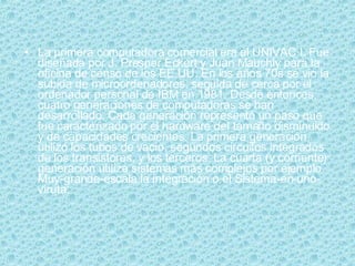 La primera computadora comercial era el UNIVAC I. Fue diseñada por J. Presper Eckert y Juan Mauchly para la oficina de censo de los EE.UU. En los años 70s se vio la subida de microordenadores, seguida de cerca por el ordenador personal de IBM en 1981. Desde entonces, cuatro generaciones de computadoras se han desarrollado. Cada generación representó un paso que fue caracterizado por el hardware del tamaño disminuido y de capacidades crecientes. La primera generación utilizó los tubos de vacío, segundos circuitos integrados de los transistores, y los terceros. La cuarta (y corriente) generación utiliza sistemas más complejos por ejemplo Muy-grande-escala la integración o el Sistema-en-uno-viruta. 