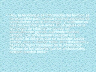 Hoy, la tecnología de información del término se ha expandido para abarcar muchos aspectos de computadora y de la tecnología, y el término es más reconocible que antes. El paraguas de la tecnología de información puede ser absolutamente grande, cubriendo muchos campos. Los profesionales realizan una variedad de deberes que se extienden desde instalar usos, a diseñar redes de ordenadores y bases de datos complejas de la información. Algunos de los deberes que los profesionales realizan pueden incluir: 