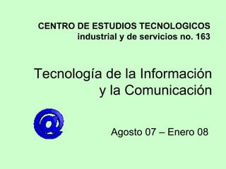 Tecnología de la Información y la Comunicación Agosto 07 – Enero 08 CENTRO DE ESTUDIOS TECNOLOGICOS industrial y de servicios no. 163 
