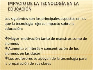 Los siguientes son los principales aspectos en los que la tecnología  ejerce impacto sobre la educación: Mayor  motivación tanto de maestros como de alumnos Aumenta el interés y concentración de los alumnos en las clases  Los profesores se apoyan de la tecnología para la preparación de sus clases 
