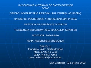 UNIVERSIDAD AUTONOMA DE SANTO DOMINGO UASD CENTRO UNIVERSITARIO REGIONAL SUR CENTRAL (CURSCEN)‏ UNIDAD DE POSTGRADOS Y EDUCACION CONTINUADA MAESTRIA EN ENSEÑANZA SUPERIOR TECNOLOGIA EDUCATIVA PARA EDUCACION SUPERIOR PROFESOR: Rafael Arias TEMA: TECNOLOGIA EDUCATIVA GRUPO: II Francisco Javier Pinales Franco Marcos Antonio Luna Glady Virginia Varga Juan Antonio Mojica Jiménez San Cristóbal, 18 de junio 2008 