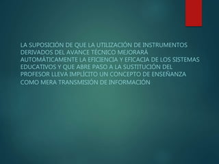 LA SUPOSICIÓN DE QUE LA UTILIZACIÓN DE INSTRUMENTOS
DERIVADOS DEL AVANCE TÉCNICO MEJORARÁ
AUTOMÁTICAMENTE LA EFICIENCIA Y EFICACIA DE LOS SISTEMAS
EDUCATIVOS Y QUE ABRE PASO A LA SUSTITUCIÓN DEL
PROFESOR LLEVA IMPLÍCITO UN CONCEPTO DE ENSEÑANZA
COMO MERA TRANSMISIÓN DE INFORMACIÓN
 