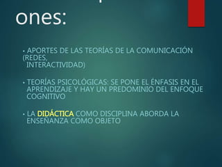 ones:
• APORTES DE LAS TEORÍAS DE LA COMUNICACIÓN
(REDES,
INTERACTIVIDAD)
• TEORÍAS PSICOLÓGICAS: SE PONE EL ÉNFASIS EN EL
APRENDIZAJE Y HAY UN PREDOMINIO DEL ENFOQUE
COGNITIVO
• LA DIDÁCTICA COMO DISCIPLINA ABORDA LA
ENSEÑANZA COMO OBJETO
 