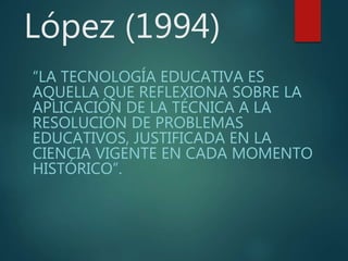 López (1994)
“LA TECNOLOGÍA EDUCATIVA ES
AQUELLA QUE REFLEXIONA SOBRE LA
APLICACIÓN DE LA TÉCNICA A LA
RESOLUCIÓN DE PROBLEMAS
EDUCATIVOS, JUSTIFICADA EN LA
CIENCIA VIGENTE EN CADA MOMENTO
HISTÓRICO”.
 