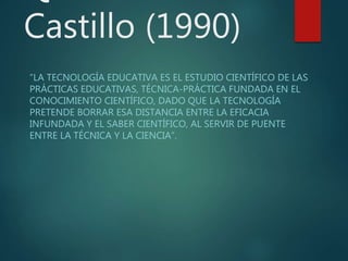Castillo (1990)
“LA TECNOLOGÍA EDUCATIVA ES EL ESTUDIO CIENTÍFICO DE LAS
PRÁCTICAS EDUCATIVAS, TÉCNICA-PRÁCTICA FUNDADA EN EL
CONOCIMIENTO CIENTÍFICO, DADO QUE LA TECNOLOGÍA
PRETENDE BORRAR ESA DISTANCIA ENTRE LA EFICACIA
INFUNDADA Y EL SABER CIENTÍFICO, AL SERVIR DE PUENTE
ENTRE LA TÉCNICA Y LA CIENCIA”.
 