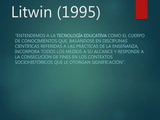 Litwin (1995)
“ENTENDEMOS A LA TECNOLOGÍA EDUCATIVA COMO EL CUERPO
DE CONOCIMIENTOS QUE, BASÁNDOSE EN DISCIPLINAS
CIENTÍFICAS REFERIDAS A LAS PRÁCTICAS DE LA ENSEÑANZA,
INCORPORA TODOS LOS MEDIOS A SU ALCANCE Y RESPONDE A
LA CONSECUCIÓN DE FINES EN LOS CONTEXTOS
SOCIOHISTÓRICOS QUE LE OTORGAN SIGNIFICACIÓN”.
 