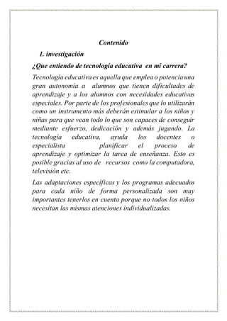 Contenido
1. investigación
¿Que entiendo de tecnología educativa en mi carrera?
Tecnología educativaes aquella que emplea o potenciauna
gran autonomía a alumnos que tienen dificultades de
aprendizaje y a los alumnos con necesidades educativas
especiales. Por parte de los profesionales que lo utilizarán
como un instrumento más deberán estimular a los niños y
niñas para que vean todo lo que son capaces de conseguir
mediante esfuerzo, dedicación y además jugando. La
tecnología educativa, ayuda los docentes o
especialista planificar el proceso de
aprendizaje y optimizar la tarea de enseñanza. Esto es
posible gracias al uso de recursos como la computadora,
televisión etc.
Las adaptaciones específicas y los programas adecuados
para cada niño de forma personalizada son muy
importantes tenerlos en cuenta porque no todos los niños
necesitan las mismas atenciones individualizadas.
 