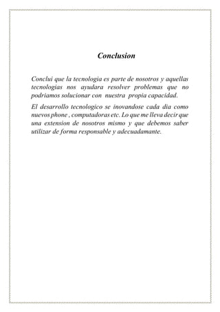 Conclusion
Conclui que la tecnologia es parte de nosotros y aquellas
tecnologias nos ayudara resolver problemas que no
podriamos solucionar con nuestra propia capacidad.
El desarrollo tecnologico se inovandose cada dia como
nuevos phone , computadoras etc. Lo que me lleva decir que
una extension de nosotros mismo y que debemos saber
utilizar de forma responsable y adecuadamante.
 