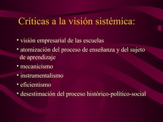 Críticas a la visión sistémica: visión empresarial de las escuelas atomización del proceso de enseñanza y del sujeto    de aprendizaje mecanicismo instrumentalismo eficientismo desestimación del proceso histórico-político-social  