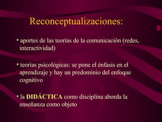 Reconceptualizaciones: aportes de las teorías de la comunicación (redes,    interactividad) teorías psicológicas: se pone el énfasis en el    aprendizaje y hay un predominio del enfoque    cognitivo la  DIDÁCTICA  como disciplina aborda la    enseñanza como objeto 