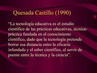Quesada Castillo (1990) “ La tecnología educativa es el estudio científico de las prácticas educativas, técnica-práctica fundada en el conocimiento científico, dado que la tecnología pretende borrar esa distancia entre la eficacia infundada y el saber científico, al servir de puente entre la técnica y la ciencia”. 