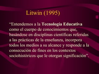 Litwin (1995) “ Entendemos a la  Tecnología Educativa  como el cuerpo de conocimientos que, basándose en disciplinas científicas referidas a las prácticas de la enseñanza, incorpora todos los medios a su alcance y responde a la consecución de fines en los contextos sociohistóricos que le otorgan significación”. 