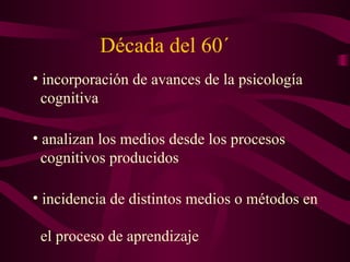 Década del 60´ incorporación de avances de la psicología    cognitiva analizan los medios desde los procesos    cognitivos producidos incidencia de distintos medios o métodos en    el proceso de aprendizaje 