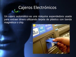Cajeros Electrónicos
Un cajero automático es una máquina expendedora usada
para extraer dinero utilizando tarjeta de plástico con banda
magnética o chip.
 