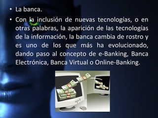 • La banca.
• Con la inclusión de nuevas tecnologías, o en
otras palabras, la aparición de las tecnologías
de la información, la banca cambia de rostro y
es uno de los que más ha evolucionado,
dando paso al concepto de e-Banking, Banca
Electrónica, Banca Virtual o Online-Banking.
 