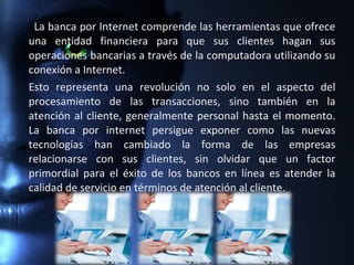 La banca por Internet comprende las herramientas que ofrece
una entidad financiera para que sus clientes hagan sus
operaciones bancarias a través de la computadora utilizando su
conexión a Internet.
Esto representa una revolución no solo en el aspecto del
procesamiento de las transacciones, sino también en la
atención al cliente, generalmente personal hasta el momento.
La banca por internet persigue exponer como las nuevas
tecnologías han cambiado la forma de las empresas
relacionarse con sus clientes, sin olvidar que un factor
primordial para el éxito de los bancos en línea es atender la
calidad de servicio en términos de atención al cliente.
 