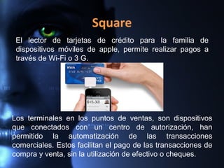 Square
El lector de tarjetas de crédito para la familia de
dispositivos móviles de apple, permite realizar pagos a
través de Wi-Fi o 3 G.
Los terminales en los puntos de ventas, son dispositivos
que conectados con un centro de autorización, han
permitido la automatización de las transacciones
comerciales. Estos facilitan el pago de las transacciones de
compra y venta, sin la utilización de efectivo o cheques.
 